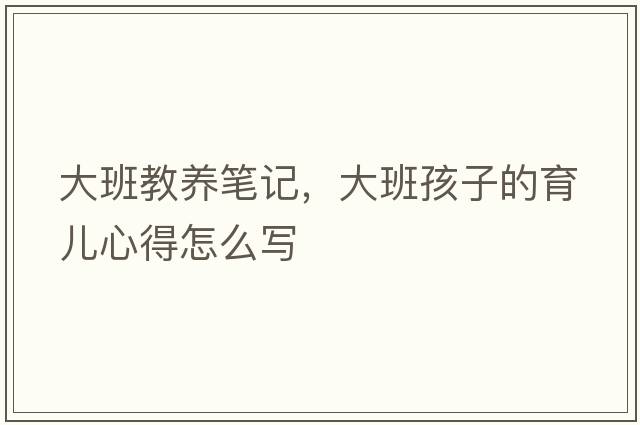 大班教養(yǎng)筆記，大班孩子的育兒心得怎么寫