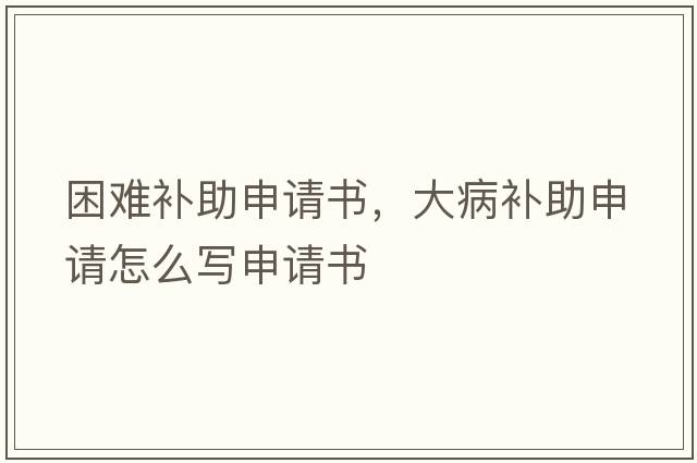 困難補(bǔ)助申請(qǐng)書，大病補(bǔ)助申請(qǐng)?jiān)趺磳懮暾?qǐng)書