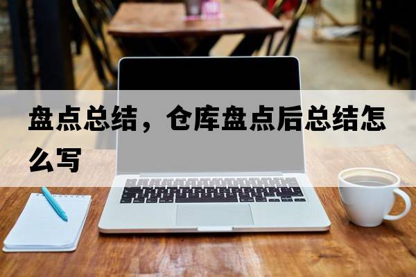 盤點(diǎn)總結(jié)，倉(cāng)庫(kù)盤點(diǎn)后總結(jié)怎么寫