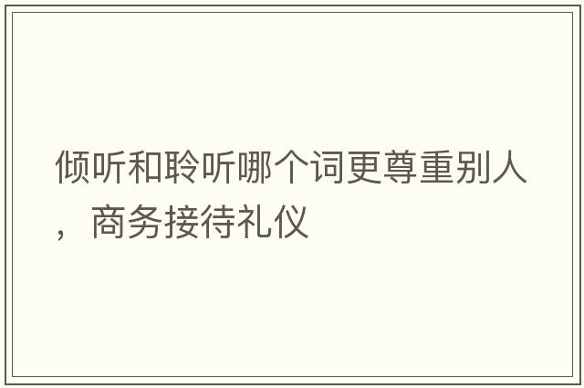 傾聽和聆聽哪個詞更尊重別人，商務(wù)接待禮儀