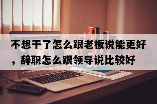 不想干了怎么跟老板說能更好，辭職怎么跟領(lǐng)導說比較好