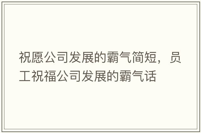 祝愿公司發(fā)展的霸氣簡短，員工祝福公司發(fā)展的霸氣話