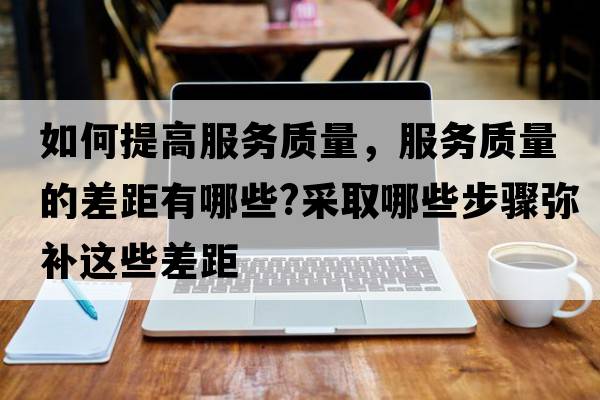 如何提高服務質量，服務質量的差距有哪些?采取哪些步驟彌補這些差距