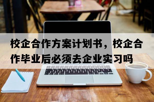 校企合作方案計劃書，校企合作畢業(yè)后必須去企業(yè)實習嗎