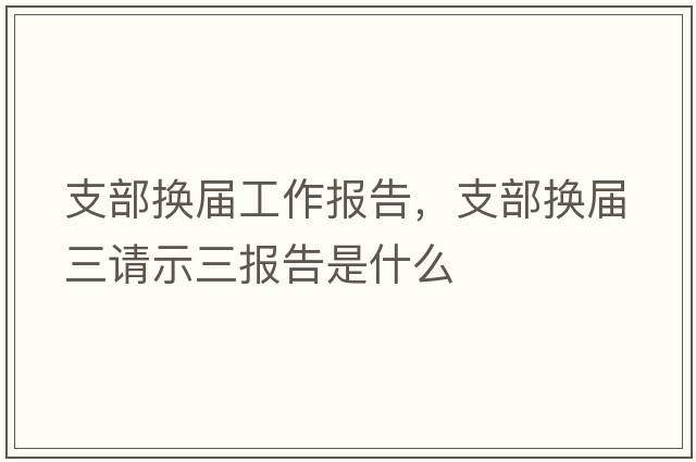 支部換屆工作報(bào)告，支部換屆三請(qǐng)示三報(bào)告是什么
