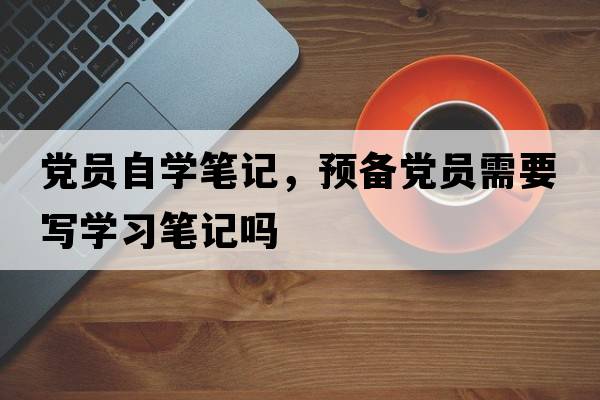 黨員自學(xué)筆記，預(yù)備黨員需要寫學(xué)習(xí)筆記嗎