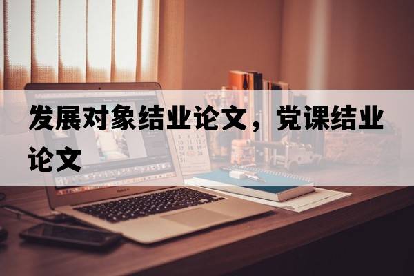發(fā)展對(duì)象結(jié)業(yè)論文，黨課結(jié)業(yè)論文