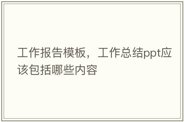工作報告模板，工作總結(jié)ppt應(yīng)該包括哪些內(nèi)容