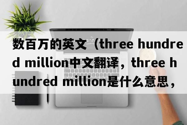 數百萬的英文（three hundred million中文翻譯，three hundred million是什么意思，three hundred million發(fā)音、用法及例句）