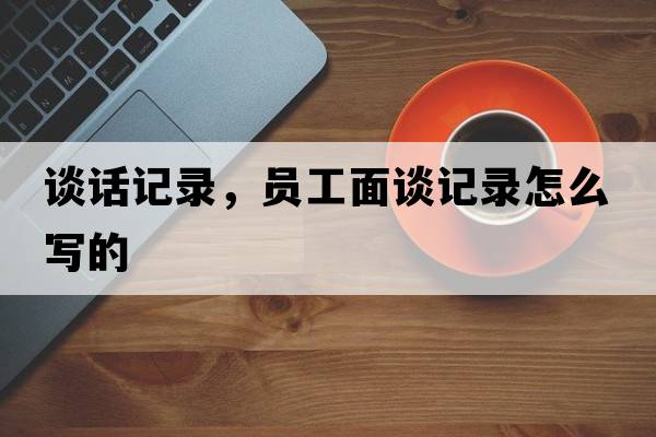 談話記錄，員工面談記錄怎么寫的
