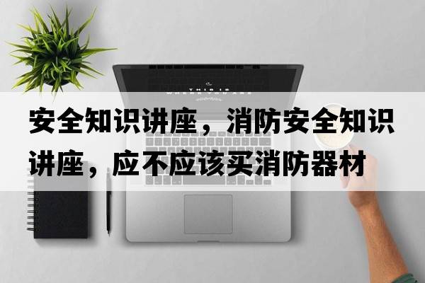 安全知識(shí)講座，消防安全知識(shí)講座，應(yīng)不應(yīng)該買(mǎi)消防器材