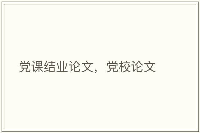 黨課結(jié)業(yè)論文，黨校論文
