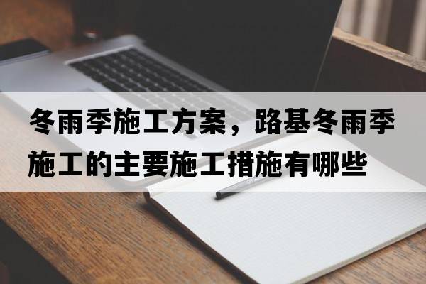 冬雨季施工方案，路基冬雨季施工的主要施工措施有哪些