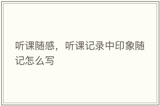 聽課隨感，聽課記錄中印象隨記怎么寫