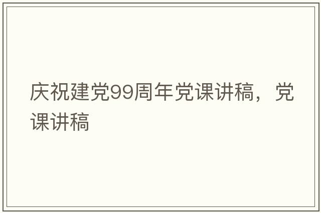 慶祝建黨99周年黨課講稿，黨課講稿