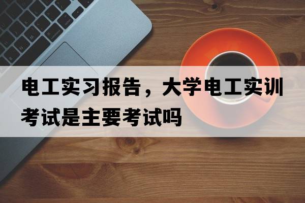 電工實(shí)習(xí)報(bào)告，大學(xué)電工實(shí)訓(xùn)考試是主要考試嗎