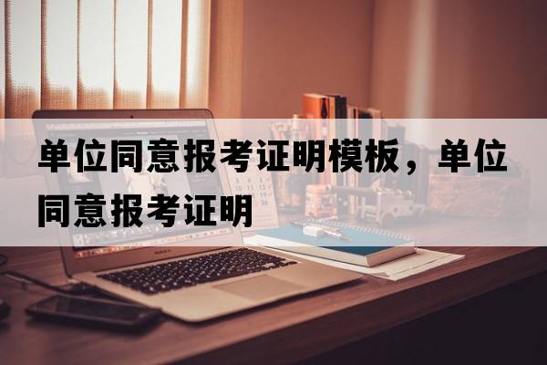 單位同意報(bào)考證明模板，單位同意報(bào)考證明