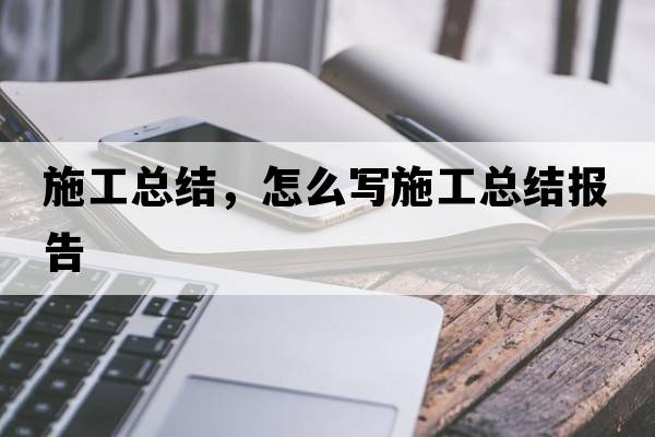 施工總結(jié)，怎么寫施工總結(jié)報(bào)告