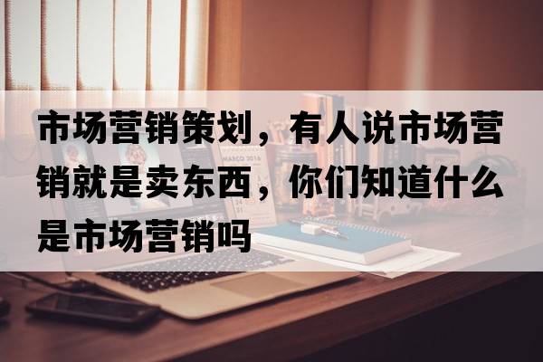 市場(chǎng)營銷策劃，有人說市場(chǎng)營銷就是賣東西，你們知道什么是市場(chǎng)營銷嗎