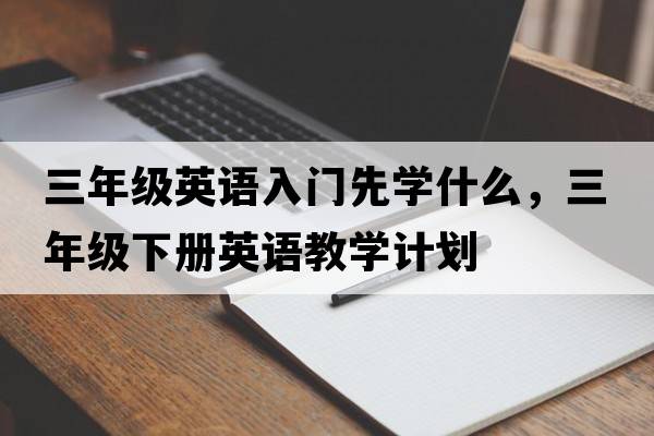 三年級(jí)英語(yǔ)入門(mén)先學(xué)什么，三年級(jí)下冊(cè)英語(yǔ)教學(xué)計(jì)劃