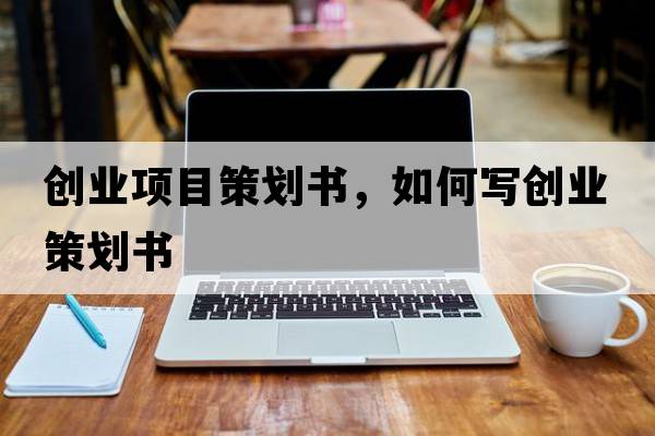創(chuàng)業(yè)項(xiàng)目策劃書，如何寫創(chuàng)業(yè)策劃書