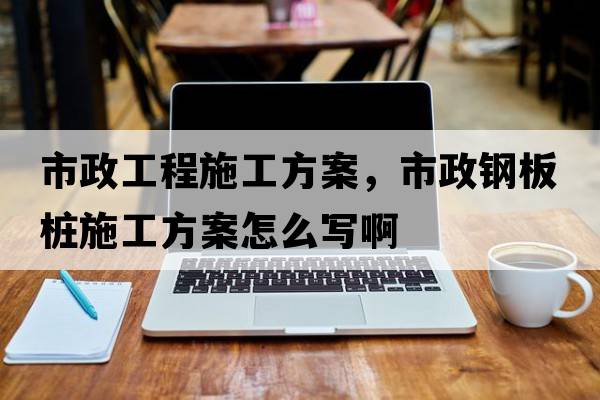 市政工程施工方案，市政鋼板樁施工方案怎么寫啊