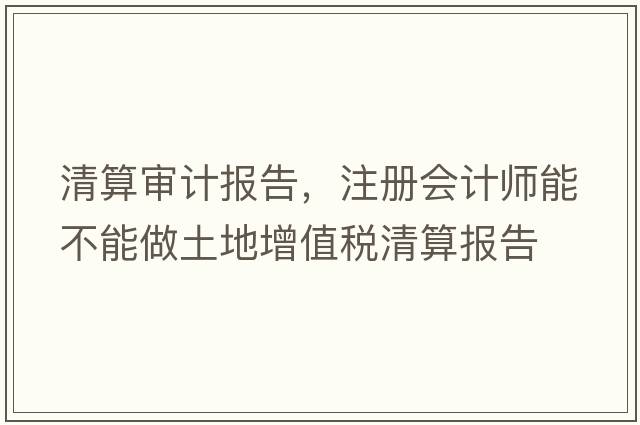清算審計報告，注冊會計師能不能做土地增值稅清算報告