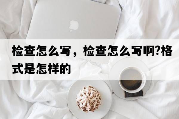 檢查怎么寫(xiě)，檢查怎么寫(xiě)啊?格式是怎樣的