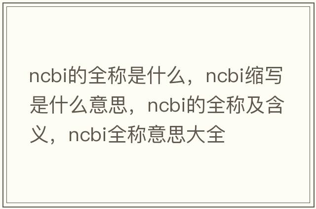 ncbi的全稱是什么，ncbi縮寫是什么意思，ncbi的全稱及含義，ncbi全稱意思大全