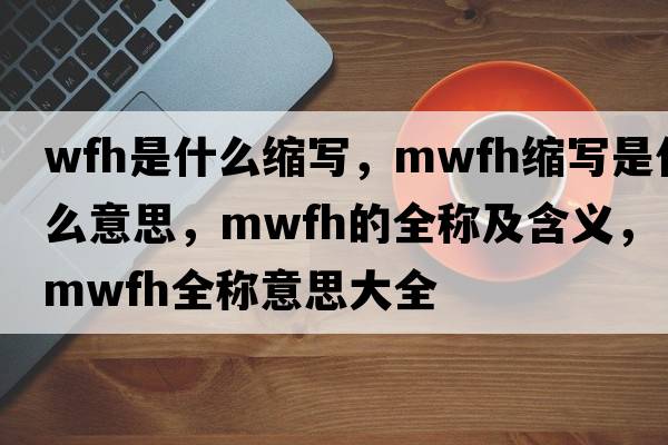 wfh是什么縮寫，mwfh縮寫是什么意思，mwfh的全稱及含義，mwfh全稱意思大全