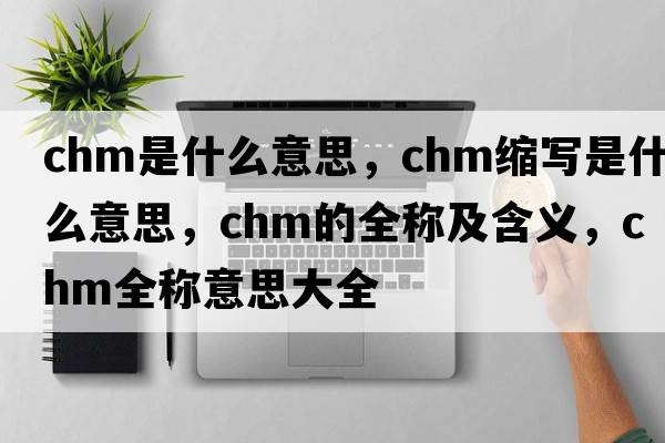 chm是什么意思，chm縮寫是什么意思，chm的全稱及含義，chm全稱意思大全