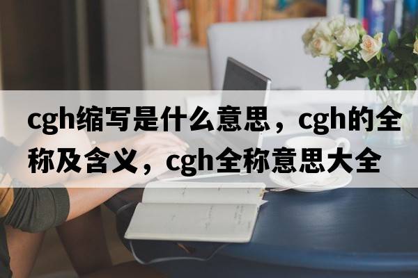 cgh縮寫是什么意思，cgh的全稱及含義，cgh全稱意思大全