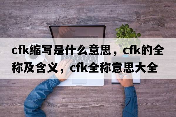 cfk縮寫是什么意思，cfk的全稱及含義，cfk全稱意思大全