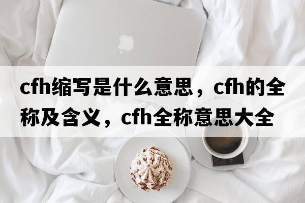 cfh縮寫是什么意思，cfh的全稱及含義，cfh全稱意思大全