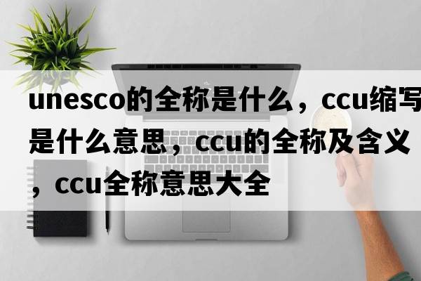unesco的全稱是什么，ccu縮寫是什么意思，ccu的全稱及含義，ccu全稱意思大全