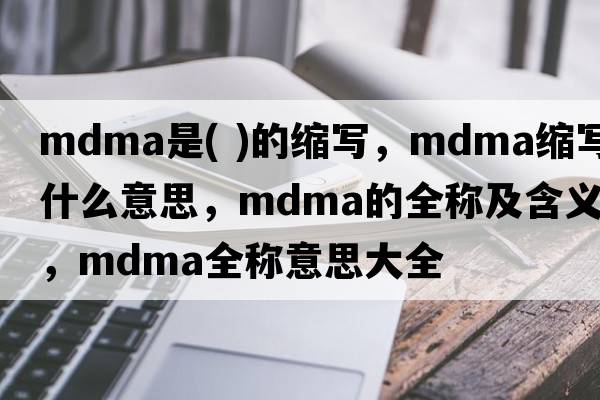 mdma是( )的縮寫，mdma縮寫是什么意思，mdma的全稱及含義，mdma全稱意思大全