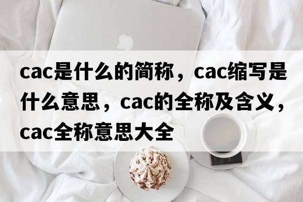 cac是什么的簡(jiǎn)稱，cac縮寫是什么意思，cac的全稱及含義，cac全稱意思大全