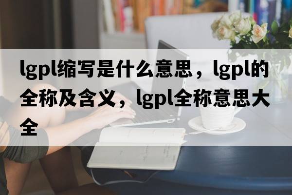 lgpl縮寫是什么意思，lgpl的全稱及含義，lgpl全稱意思大全