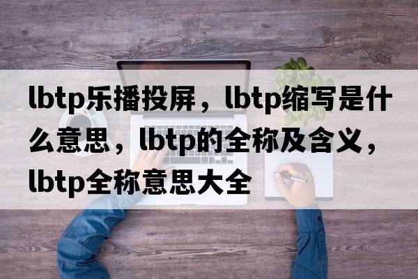 lbtp樂播投屏，lbtp縮寫是什么意思，lbtp的全稱及含義，lbtp全稱意思大全