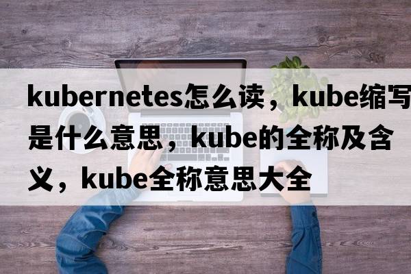 kubernetes怎么讀，kube縮寫是什么意思，kube的全稱及含義，kube全稱意思大全