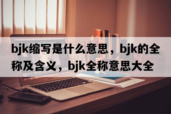 bjk縮寫(xiě)是什么意思，bjk的全稱及含義，bjk全稱意思大全
