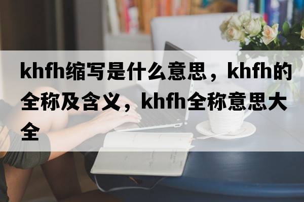 khfh縮寫是什么意思，khfh的全稱及含義，khfh全稱意思大全
