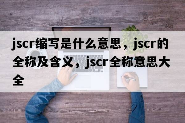 jscr縮寫是什么意思，jscr的全稱及含義，jscr全稱意思大全