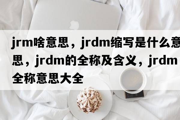 jrm啥意思，jrdm縮寫是什么意思，jrdm的全稱及含義，jrdm全稱意思大全