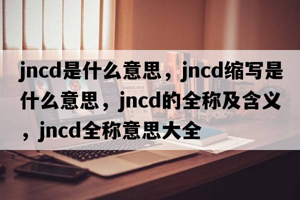 jncd是什么意思，jncd縮寫是什么意思，jncd的全稱及含義，jncd全稱意思大全