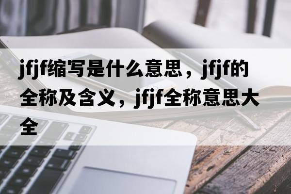 jfjf縮寫是什么意思，jfjf的全稱及含義，jfjf全稱意思大全