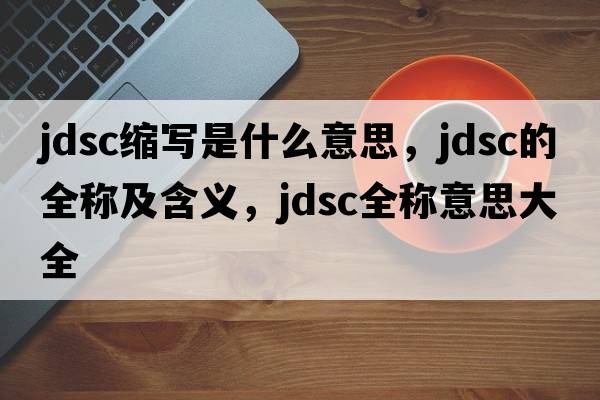 jdsc縮寫是什么意思，jdsc的全稱及含義，jdsc全稱意思大全