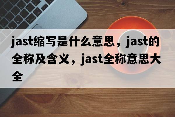 jast縮寫(xiě)是什么意思，jast的全稱(chēng)及含義，jast全稱(chēng)意思大全