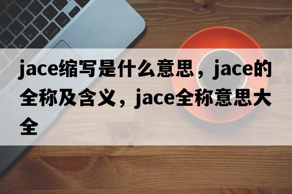 jace縮寫是什么意思，jace的全稱及含義，jace全稱意思大全