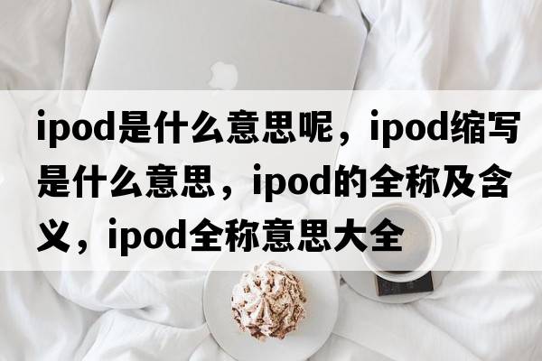 ipod是什么意思呢，ipod縮寫是什么意思，ipod的全稱及含義，ipod全稱意思大全